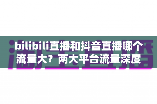 bilibili直播和抖音直播哪个流量大?两大平台流量深度对比与平台选择全攻略 bilibili直播和抖音直播哪个流量大?两大平台流量深度对比与平台选择全攻略