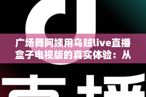 广场舞阿姨用乌贼live直播盒子电视版的真实体验：从舞池到荧屏，晚年生活的新舞台