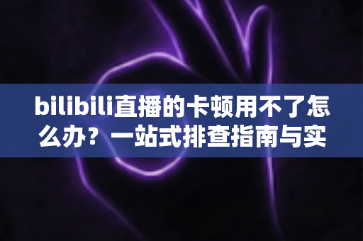 bilibili直播的卡顿用不了怎么办？一站式排查指南与实用优化技巧全解析