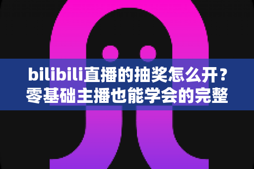 bilibili直播的抽奖怎么开？零基础主播也能学会的完整抽奖开启教程