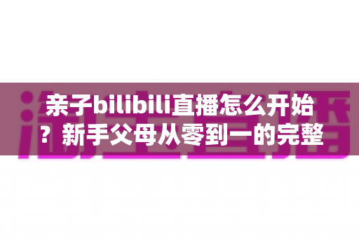 亲子bilibili直播怎么开始?新手父母从零到一的完整开播指南与实用技巧 亲子bilibili直播怎么开始?新手父母从零到一的完整开播指南与实用技巧