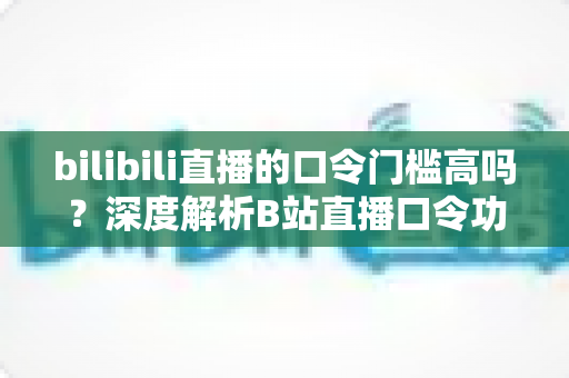 bilibili直播的口令门槛高吗？深度解析B站直播口令功能的使用条件与实操指南