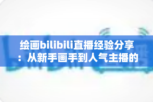 绘画bilibili直播经验分享：从新手画手到人气主播的实战成长指南