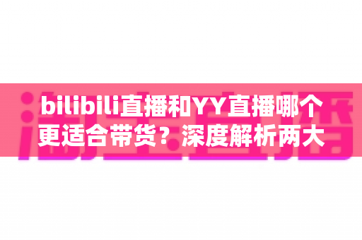 bilibili直播和YY直播哪个更适合带货？深度解析两大平台的带货潜力与选择指南