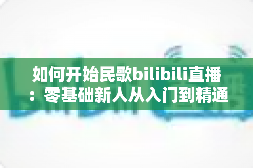 如何开始民歌bilibili直播:零基础新人从入门到精通的完整实战指南 如何开始民歌bilibili直播:零基础新人从入门到精通的完整实战指南