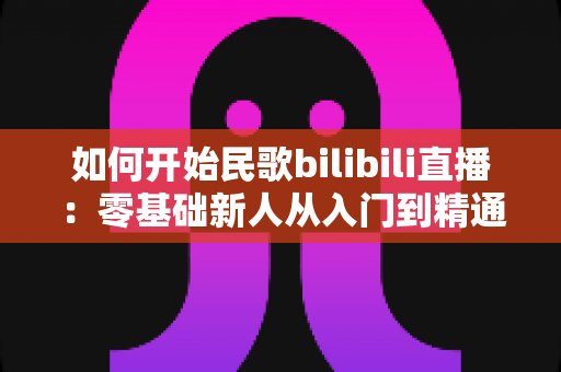 如何开始民歌bilibili直播:零基础新人从入门到精通的完整实战指南 如何开始民歌bilibili直播:零基础新人从入门到精通的完整实战指南