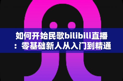 如何开始民歌bilibili直播:零基础新人从入门到精通的完整实战指南 如何开始民歌bilibili直播:零基础新人从入门到精通的完整实战指南