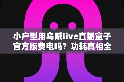 小户型用乌贼live直播盒子官方版费电吗?功耗真相全面解析与实用省电指南 小户型用乌贼live直播盒子官方版费电吗?功耗真相全面解析与实用省电指南