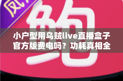 小户型用乌贼live直播盒子官方版费电吗？功耗真相全面解析与实用省电指南