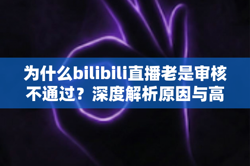 为什么bilibili直播老是审核不通过?深度解析原因与高效过审实用指南 为什么bilibili直播老是审核不通过?深度解析原因与高效过审实用指南