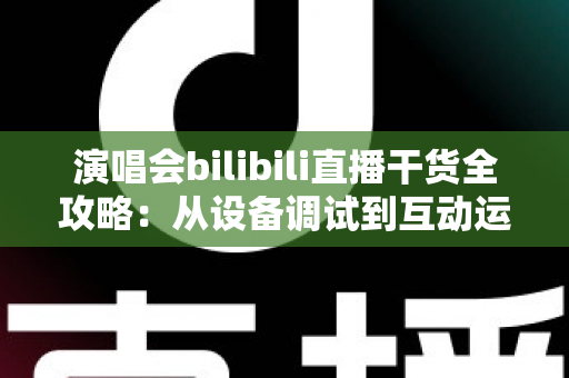 演唱会bilibili直播干货全攻略:从设备调试到互动运营,一站式打造高人气演唱会直播间 演唱会bilibili直播干货全攻略:从设备调试到互动运营,一站式打造高人气演唱会直播间