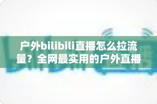 户外bilibili直播怎么拉流量?全网最实用的户外直播涨人气实战指南 户外bilibili直播怎么拉流量?全网最实用的户外直播涨人气实战指南