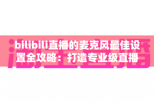 bilibili直播的麦克风最佳设置全攻略:打造专业级直播音质的完整指南 bilibili直播的麦克风最佳设置全攻略:打造专业级直播音质的完整指南