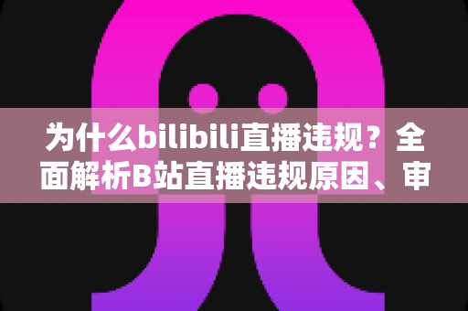为什么bilibili直播违规?全面解析B站直播违规原因、审核机制与实用避坑指南 为什么bilibili直播违规?全面解析B站直播违规原因、审核机制与实用避坑指南
