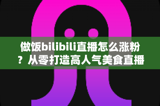 做饭bilibili直播怎么涨粉?从零打造高人气美食直播间的实用指南 做饭bilibili直播怎么涨粉?从零打造高人气美食直播间的实用指南