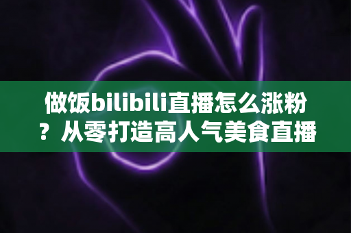 做饭bilibili直播怎么涨粉?从零打造高人气美食直播间的实用指南 做饭bilibili直播怎么涨粉?从零打造高人气美食直播间的实用指南
