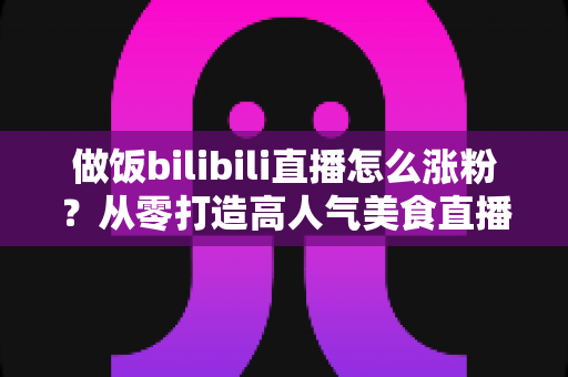 做饭bilibili直播怎么涨粉?从零打造高人气美食直播间的实用指南 做饭bilibili直播怎么涨粉?从零打造高人气美食直播间的实用指南