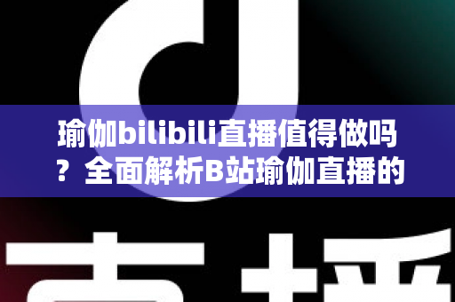瑜伽bilibili直播值得做吗?全面解析B站瑜伽直播的机会、挑战与变现前景 瑜伽bilibili直播值得做吗?全面解析B站瑜伽直播的机会、挑战与变现前景