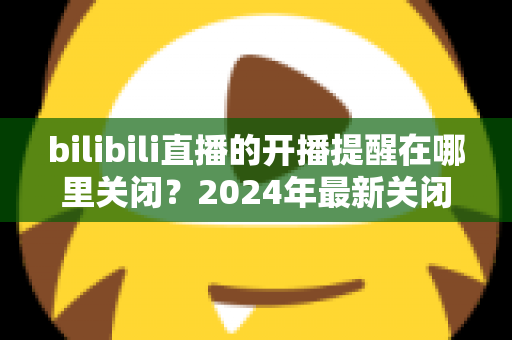 bilibili直播的开播提醒在哪里关闭？2024年最新关闭方法全攻略与实用技巧详解