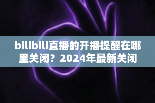 bilibili直播的开播提醒在哪里关闭？2024年最新关闭方法全攻略与实用技巧详解