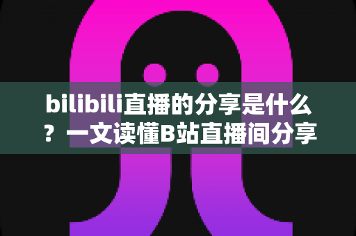 bilibili直播的分享是什么?一文读懂B站直播间分享功能的定义、用途与实操技巧 bilibili直播的分享是什么?一文读懂B站直播间分享功能的定义、用途与实操技巧