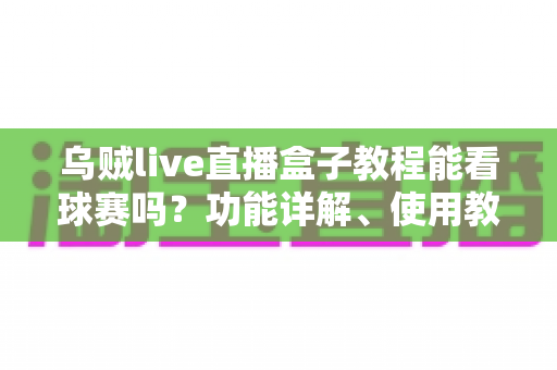 乌贼live直播盒子教程能看球赛吗？功能详解、使用教程与安全避坑全指南