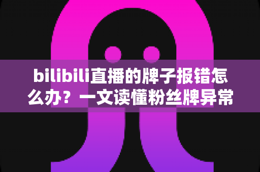 bilibili直播的牌子报错怎么办？一文读懂粉丝牌异常的全面解决方案