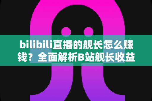 bilibili直播的舰长怎么赚钱？全面解析B站舰长收益分成机制与上舰运营攻略