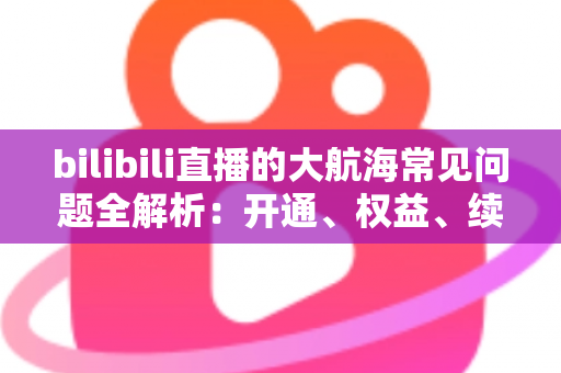 bilibili直播的大航海常见问题全解析：开通、权益、续费一文读懂