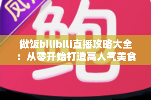 做饭bilibili直播攻略大全:从零开始打造高人气美食直播间的完整指南 做饭bilibili直播攻略大全:从零开始打造高人气美食直播间的完整指南
