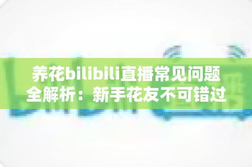 养花bilibili直播常见问题全解析:新手花友不可错过的避坑与实用指南 养花bilibili直播常见问题全解析:新手花友不可错过的避坑与实用指南