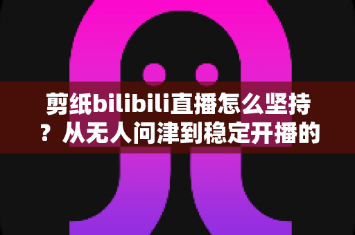 剪纸bilibili直播怎么坚持？从无人问津到稳定开播的非遗主播成长全攻略
