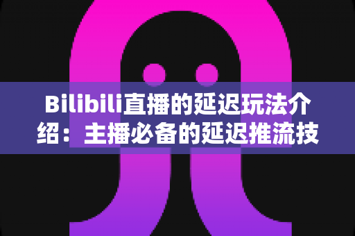 Bilibili直播的延迟玩法介绍：主播必备的延迟推流技巧与实战应用全攻略