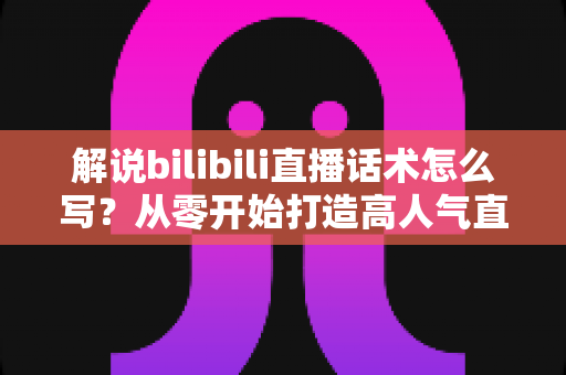 解说bilibili直播话术怎么写?从零开始打造高人气直播间的话术全攻略 解说bilibili直播话术怎么写?从零开始打造高人气直播间的话术全攻略