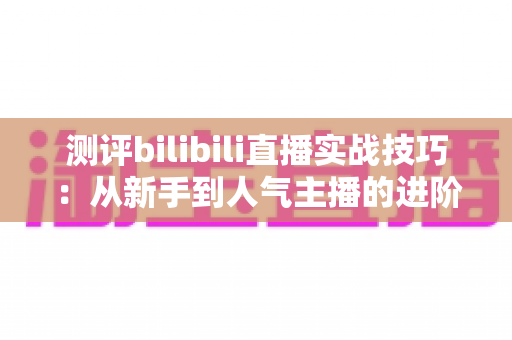 测评bilibili直播实战技巧：从新手到人气主播的进阶全攻略