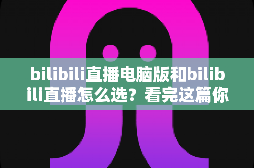 bilibili直播电脑版和bilibili直播怎么选?看完这篇你就明白的全方位选择指南 bilibili直播电脑版和bilibili直播怎么选?看完这篇你就明白的全方位选择指南