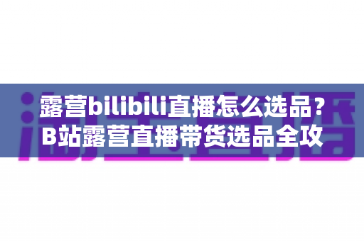 露营bilibili直播怎么选品?B站露营直播带货选品全攻略与实战指南 露营bilibili直播怎么选品?B站露营直播带货选品全攻略与实战指南