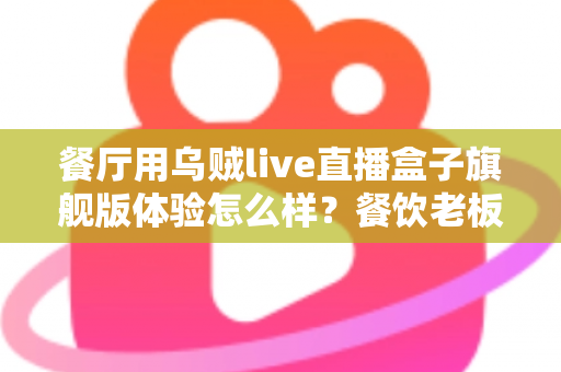餐厅用乌贼live直播盒子旗舰版体验怎么样？餐饮老板必看的直播神器深度测评与真实感受
