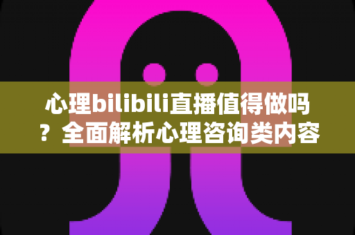 心理bilibili直播值得做吗?全面解析心理咨询类内容在B站的机遇、变现路径与避坑指南 心理bilibili直播值得做吗?全面解析心理咨询类内容在B站的机遇、变现路径与避坑指南