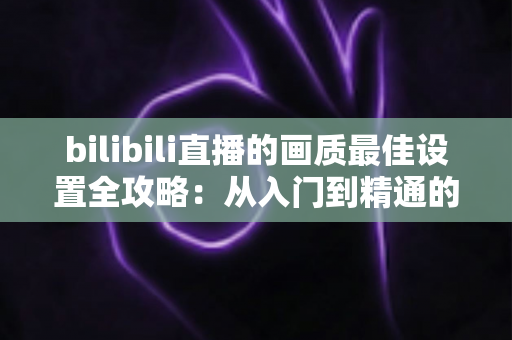 bilibili直播的画质最佳设置全攻略:从入门到精通的画质感提升秘籍 bilibili直播的画质最佳设置全攻略:从入门到精通的画质感提升秘籍