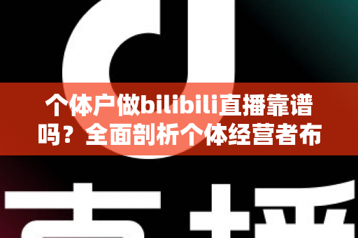 个体户做bilibili直播靠谱吗？全面剖析个体经营者布局B站直播的真实前景与实操指南