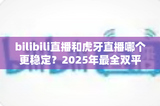 bilibili直播和虎牙直播哪个更稳定?2025年最全双平台稳定性深度对比与实战选择指南 bilibili直播和虎牙直播哪个更稳定?2025年最全双平台稳定性深度对比与实战选择指南