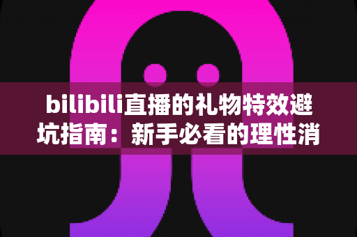 bilibili直播的礼物特效避坑指南：新手必看的理性消费全攻略