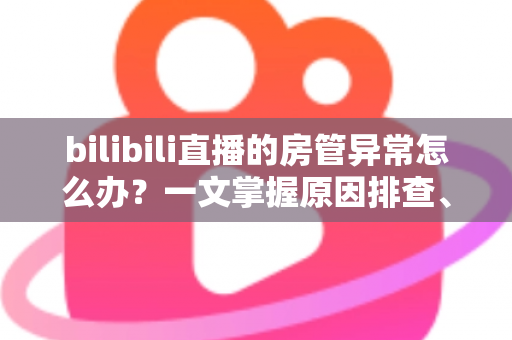 bilibili直播的房管异常怎么办?一文掌握原因排查、解决步骤与预防技巧全攻略 bilibili直播的房管异常怎么办?一文掌握原因排查、解决步骤与预防技巧全攻略