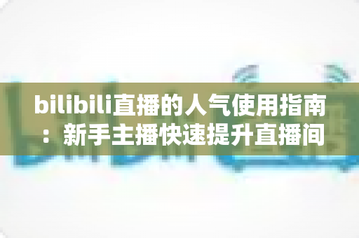 bilibili直播的人气使用指南:新手主播快速提升直播间热度的完整攻略 bilibili直播的人气使用指南:新手主播快速提升直播间热度的完整攻略
