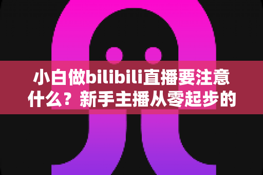 小白做bilibili直播要注意什么？新手主播从零起步的避坑指南与涨粉秘籍