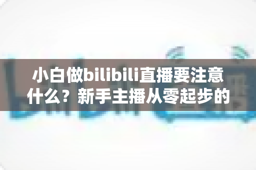 小白做bilibili直播要注意什么？新手主播从零起步的避坑指南与涨粉秘籍