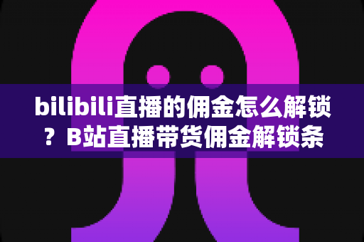 bilibili直播的佣金怎么解锁?B站直播带货佣金解锁条件、开通流程与收益提升全攻略 bilibili直播的佣金怎么解锁?B站直播带货佣金解锁条件、开通流程与收益提升全攻略
