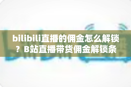 bilibili直播的佣金怎么解锁?B站直播带货佣金解锁条件、开通流程与收益提升全攻略 bilibili直播的佣金怎么解锁?B站直播带货佣金解锁条件、开通流程与收益提升全攻略