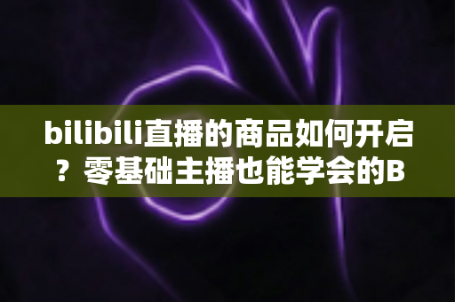 bilibili直播的商品如何开启?零基础主播也能学会的B站直播带货完整开通攻略与实操指南 bilibili直播的商品如何开启?零基础主播也能学会的B站直播带货完整开通攻略与实操指南
